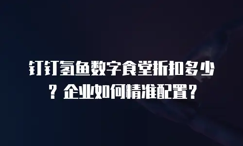 钉钉氢鱼数字食堂折扣多少？企业如何精准配置？