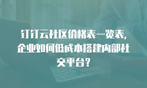 钉钉云社区价格表一览表，企业如何低成本搭建内部社交平台？
