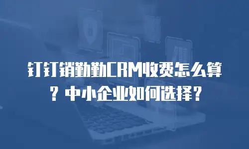 钉钉销勤勤CRM收费怎么算？中小企业如何选择？