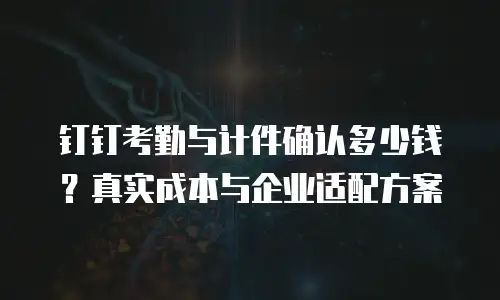 钉钉考勤与计件确认多少钱？真实成本与企业适配方案