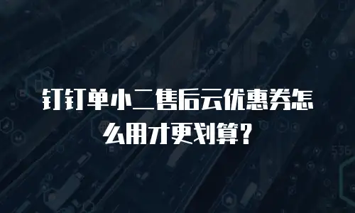 钉钉单小二售后云优惠券怎么用才更划算？