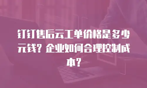 钉钉售后云工单价格是多少元钱？企业如何合理控制成本？