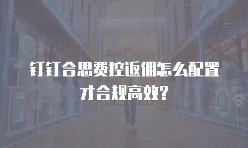 钉钉合思费控返佣怎么配置才合规高效？