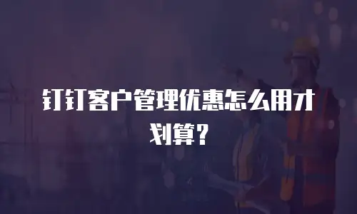 钉钉客户管理优惠怎么用才划算？