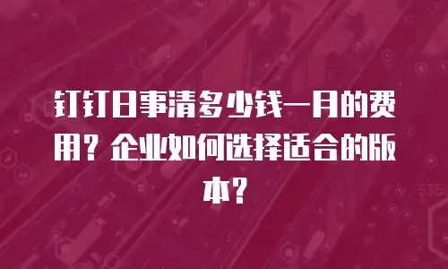 钉钉日事清多少钱一月的费用？企业如何选择适合的版本？