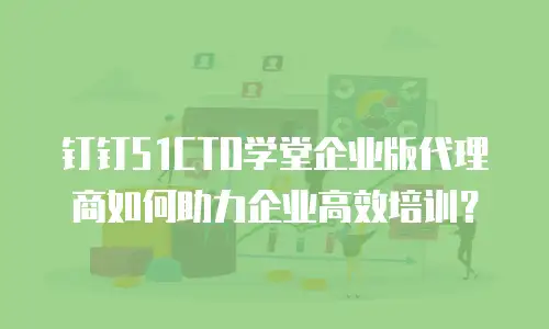 钉钉51CTO学堂企业版代理商如何助力企业高效培训？
