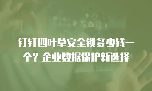 钉钉四叶草安全锁多少钱一个？企业数据保护新选择