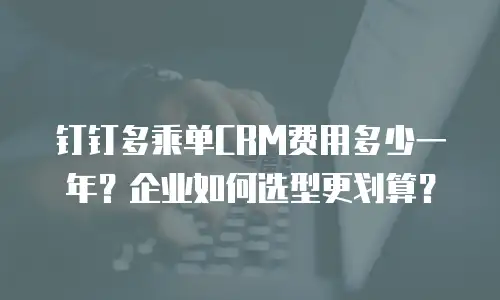 钉钉多乘单CRM费用多少一年？企业如何选型更划算？