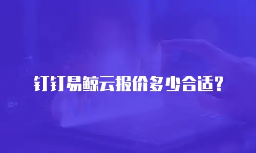 钉钉易鲸云报价多少合适？