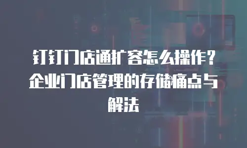 钉钉门店通扩容怎么操作？企业门店管理的存储痛点与解法