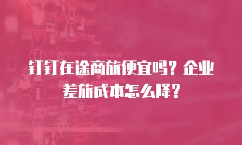 钉钉在途商旅便宜吗？企业差旅成本怎么降？