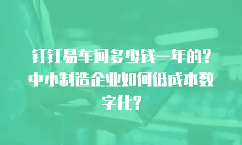 钉钉易车间多少钱一年的？中小制造企业如何低成本数字化？