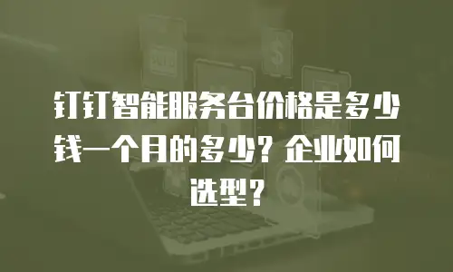 钉钉智能服务台价格是多少钱一个月的多少？企业如何选型？