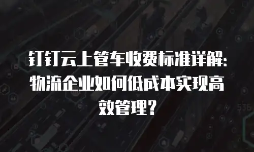 钉钉云上管车收费标准详解：物流企业如何低成本实现高效管理？