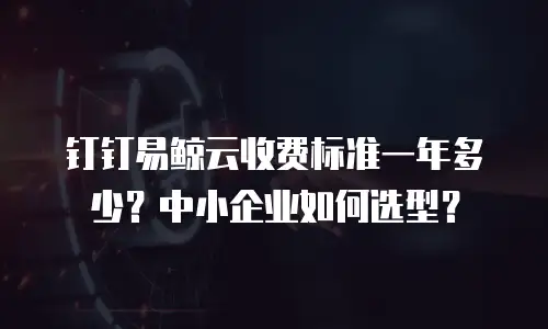 钉钉易鲸云收费标准一年多少？中小企业如何选型？