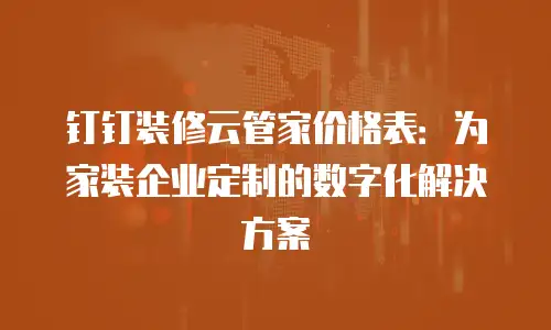 钉钉装修云管家价格表：为家装企业定制的数字化解决方案