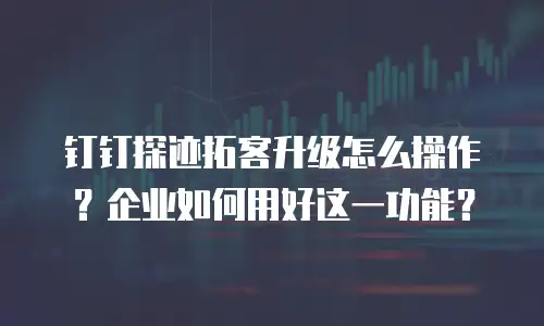 钉钉探迹拓客升级怎么操作？企业如何用好这一功能？