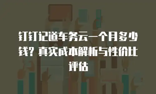 钉钉记道车务云一个月多少钱？真实成本解析与性价比评估
