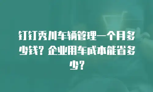 钉钉秀川车辆管理一个月多少钱？企业用车成本能省多少？