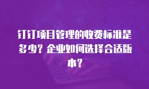 钉钉项目管理的收费标准是多少？企业如何选择合适版本？