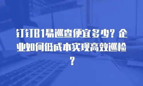 钉钉B1易巡查便宜多少？企业如何低成本实现高效巡检？