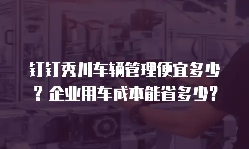 钉钉秀川车辆管理便宜多少？企业用车成本能省多少？