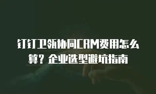 钉钉卫瓴协同CRM费用怎么算？企业选型避坑指南