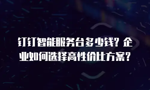 钉钉智能服务台多少钱？企业如何选择高性价比方案？