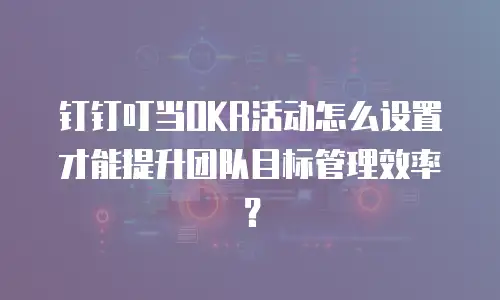 钉钉叮当OKR活动怎么设置才能提升团队目标管理效率？