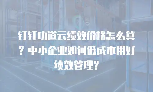 钉钉功道云绩效价格怎么算？中小企业如何低成本用好绩效管理？