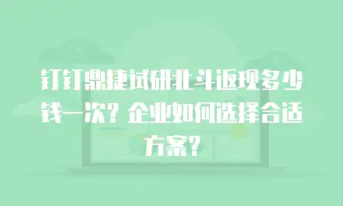 钉钉鼎捷试研北斗返现多少钱一次？企业如何选择合适方案？