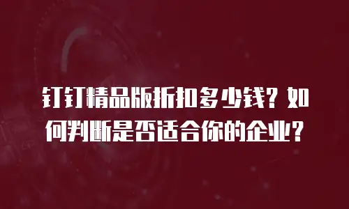 钉钉精品版折扣多少钱？如何判断是否适合你的企业？