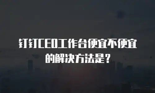 钉钉CEO工作台便宜不便宜的解决方法是？