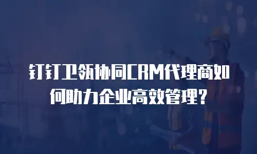 钉钉卫瓴协同CRM代理商如何助力企业高效管理？
