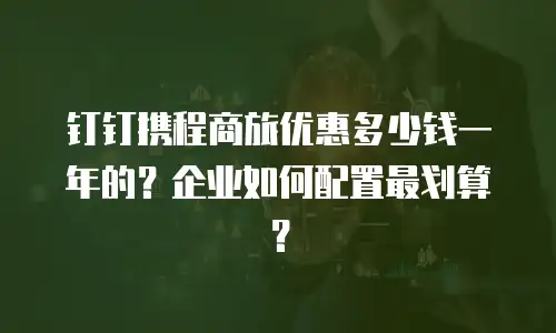 钉钉携程商旅优惠多少钱一年的？企业如何配置最划算？