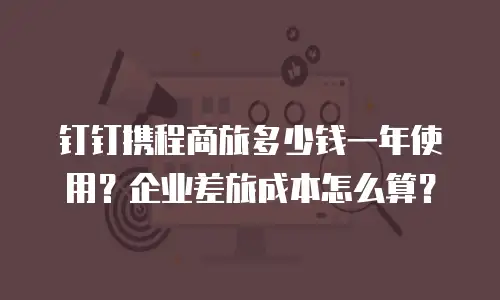 钉钉携程商旅多少钱一年使用？企业差旅成本怎么算？
