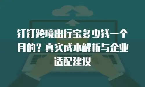钉钉跨境出行宝多少钱一个月的？真实成本解析与企业适配建议
