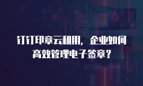 钉钉印章云租用，企业如何高效管理电子签章？