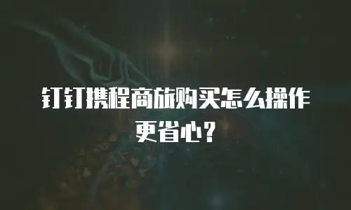 钉钉携程商旅购买怎么操作更省心？