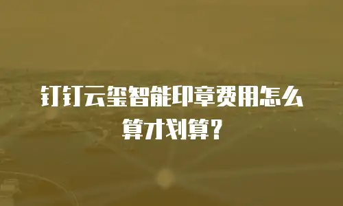 钉钉云玺智能印章费用怎么算才划算？