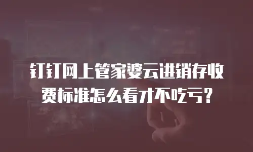 钉钉网上管家婆云进销存收费标准怎么看才不吃亏？