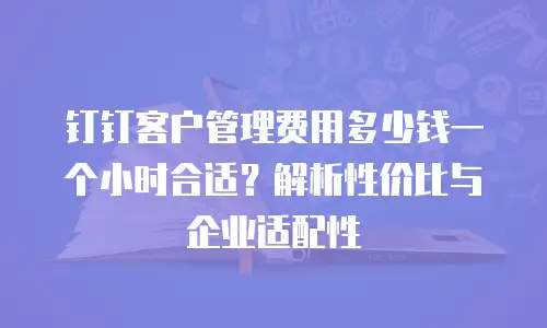 钉钉客户管理费用多少钱一个小时合适？解析性价比与企业适配性