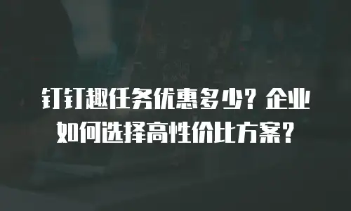 钉钉趣任务优惠多少？企业如何选择高性价比方案？