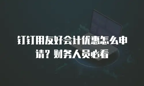 钉钉用友好会计优惠怎么申请？财务人员必看