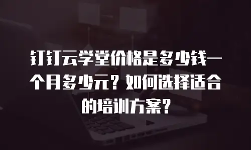 钉钉云学堂价格是多少钱一个月多少元？如何选择适合的培训方案？