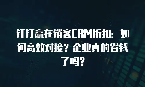 钉钉赢在销客CRM折扣：如何高效对接？企业真的省钱了吗？