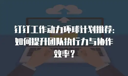 钉钉工作动力环球计划推荐：如何提升团队执行力与协作效率？