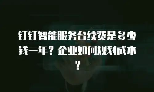 钉钉智能服务台续费是多少钱一年？企业如何规划成本？