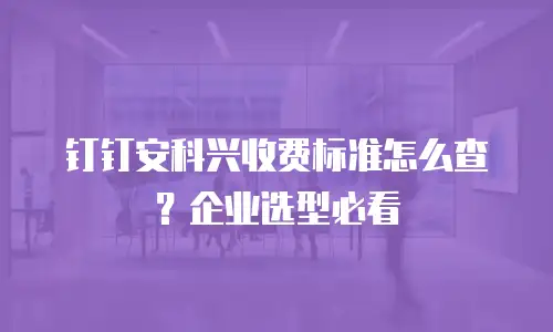 钉钉安科兴收费标准怎么查？企业选型必看