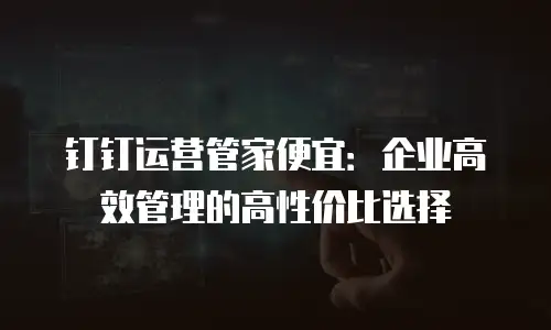 钉钉运营管家便宜：企业高效管理的高性价比选择